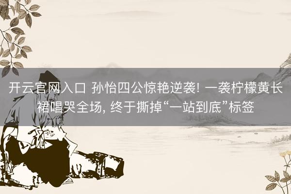 开云官网入口 孙怡四公惊艳逆袭! 一袭柠檬黄长裙唱哭全场， 终于撕掉“一站到底”标签