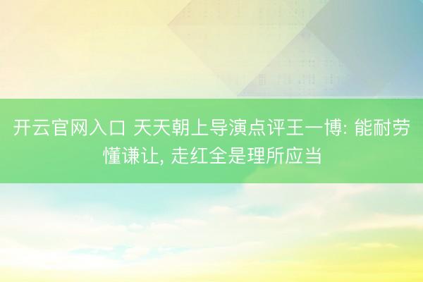 开云官网入口 天天朝上导演点评王一博: 能耐劳懂谦让, 走红全是理所应当