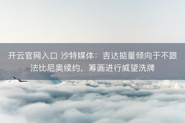 开云官网入口 沙特媒体：吉达掂量倾向于不跟法比尼奥续约，筹画