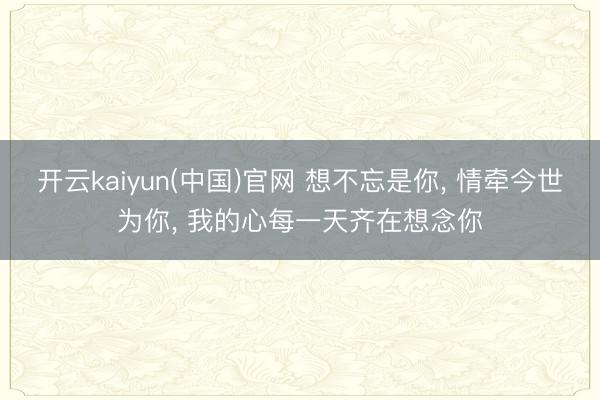 开云kaiyun(中国)官网 想不忘是你, 情牵今世为你, 我的心每一天齐在想念你