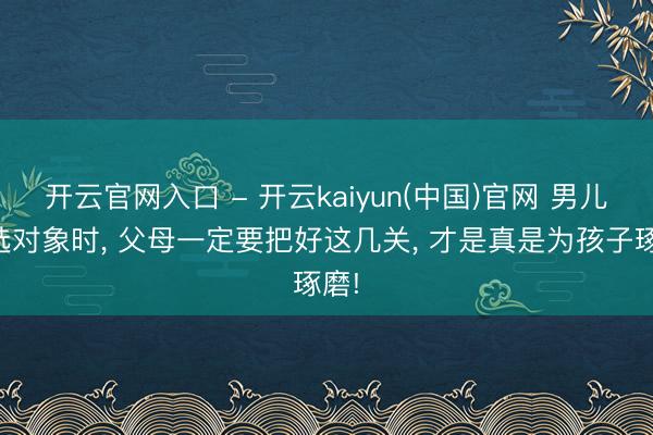 开云官网入口 - 开云kaiyun(中国)官网 男儿在选对象时， 父母一定要把好这几关， 才是真是为孩子琢磨!