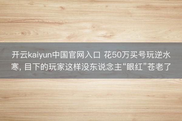 开云kaiyun中国官网入口 花50万买号玩逆水寒， 目下的玩家这样没东说念主“眼红”苍老了