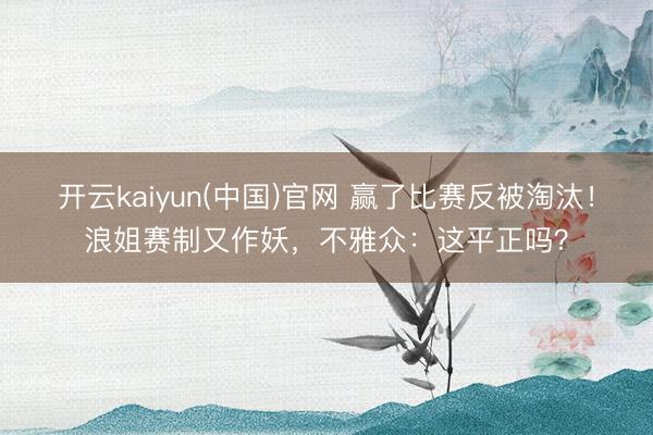 开云kaiyun(中国)官网 赢了比赛反被淘汰!浪姐赛制又作妖,不雅众:这平正吗?