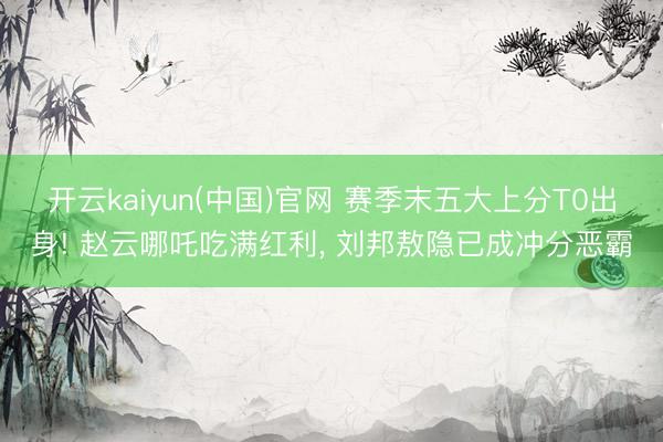 开云kaiyun(中国)官网 赛季末五大上分T0出身! 赵云哪吒吃满红利， 刘邦敖隐已成冲分恶霸