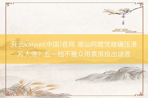 开云kaiyun(中国)官网 潮汕阿嬷凭啥碾压港片大佬？五一档不雅众用票房投出谜底