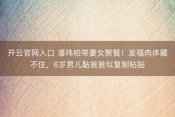 开云官网入口 潘玮柏带妻女聚餐！发福肉体藏不住，6岁男儿黏爸爸似复制粘贴