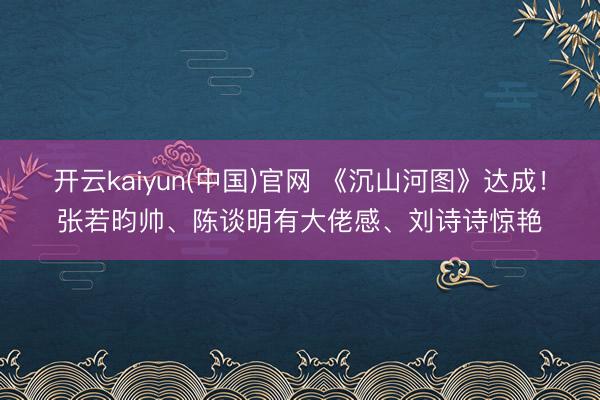 开云kaiyun(中国)官网 《沉山河图》达成！张若昀帅、陈谈明有大佬感、刘诗诗惊艳