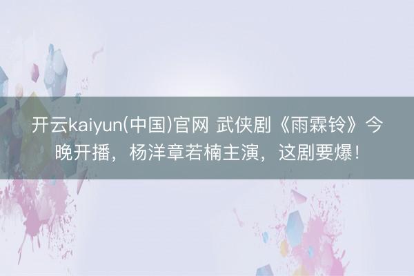 开云kaiyun(中国)官网 武侠剧《雨霖铃》今晚开播，杨洋章若楠主演，这剧要爆！