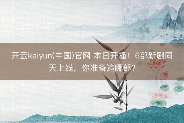 开云kaiyun(中国)官网 本日开播！6部新剧同天上线，你准备追哪部？