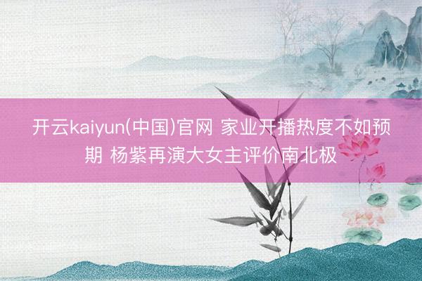 开云kaiyun(中国)官网 家业开播热度不如预期 杨紫再演大女主评价南北极