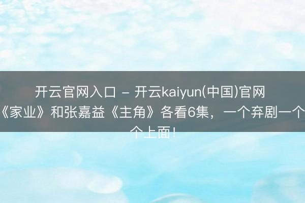 开云官网入口 - 开云kaiyun(中国)官网 杨紫《家业》和张嘉益《主角》各看6集，一个弃剧一个上面！
