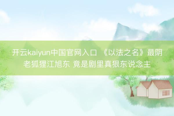 开云kaiyun中国官网入口 《以法之名》最阴老狐狸江旭东 竟是剧里真狠东说念主