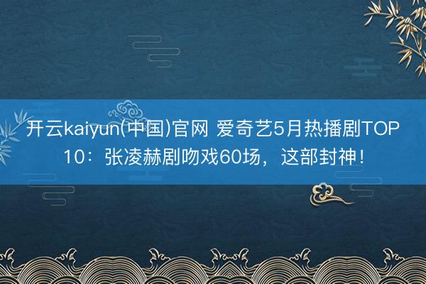 开云kaiyun(中国)官网 爱奇艺5月热播剧TOP10：张凌赫剧吻戏60场，这部封神！
