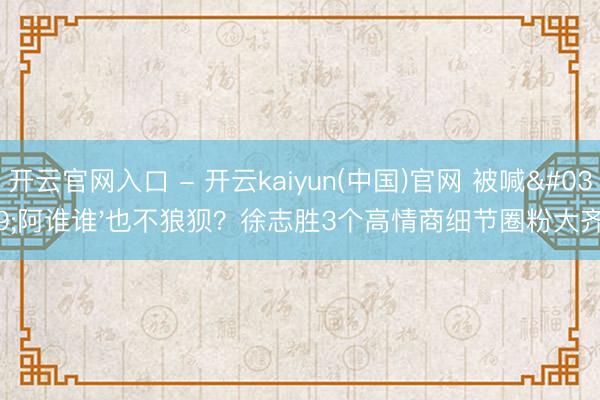 开云官网入口 - 开云kaiyun(中国)官网 被喊'阿谁谁'也不狼狈？徐志胜3个高情商细节圈粉大齐