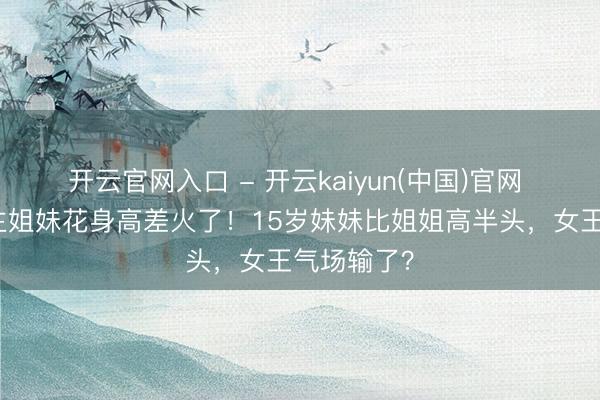 开云官网入口 - 开云kaiyun(中国)官网 西班牙公主姐妹花身高差火了！15岁妹妹比姐姐高半头，女王气场输了？