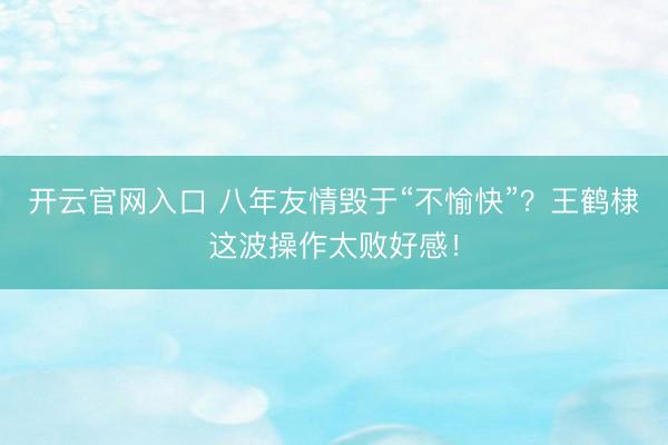 开云官网入口 八年友情毁于“不愉快”？王鹤棣这波操作太败好感！