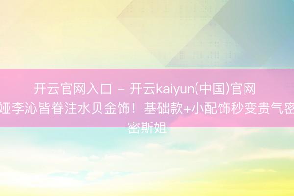 开云官网入口 - 开云kaiyun(中国)官网 佟丽娅李沁皆眷注水贝金饰!基础款+小配饰秒变贵气密斯姐