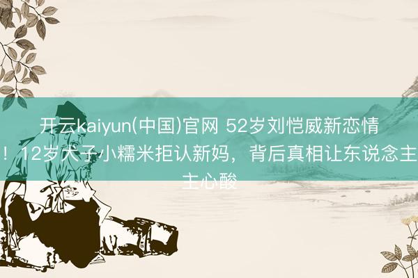 开云kaiyun(中国)官网 52岁刘恺威新恋情曝光！12岁犬子小糯米拒认新妈，背后真相让东说念主心酸
