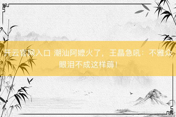 开云官网入口 潮汕阿嬷火了，王晶急吼：不雅众眼泪不成这样薅！