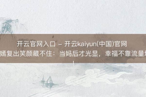 开云官网入口 - 开云kaiyun(中国)官网 唐嫣复出笑颜藏不住：当妈后才光显，幸福不靠流量堆！