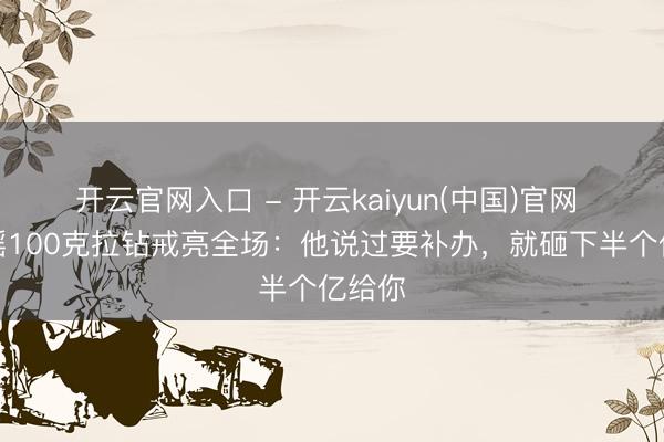 开云官网入口 - 开云kaiyun(中国)官网 奚梦瑶100克拉钻戒亮全场：他说过要补办，就砸下半个亿给你