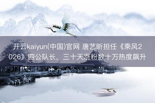 开云kaiyun(中国)官网 唐艺昕担任《乘风2026》四公队长，三十天涨粉数十万热度飙升