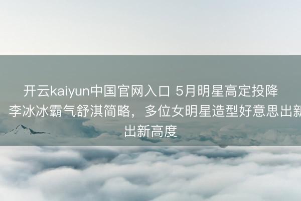 开云kaiyun中国官网入口 5月明星高定投降清点：李冰冰霸气舒淇简略，多位女明星造型好意思出新高度