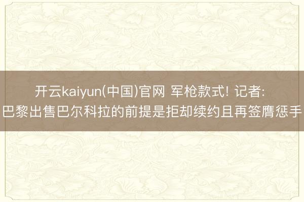 开云kaiyun(中国)官网 军枪款式! 记者: 巴黎出售巴尔科拉的前提是拒却续约且再签膺惩手