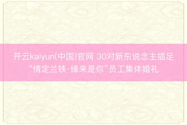 开云kaiyun(中国)官网 30对新东说念主插足“情定兰铁·缘来是你”员工集体婚礼