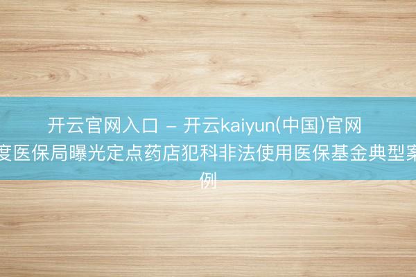 开云官网入口 - 开云kaiyun(中国)官网 国度医保局曝光定点药店犯科非法使用医保基金典型案例