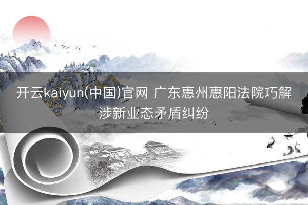 开云kaiyun(中国)官网 广东惠州惠阳法院巧解涉新业态矛盾纠纷