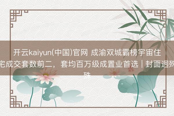 开云kaiyun(中国)官网 成渝双城霸榜宇宙住宅成交套数前二，套均百万级成置业首选 | 封面迥殊