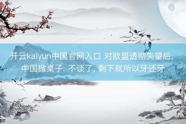开云kaiyun中国官网入口 对欧盟透彻失望后, 中国掀桌子: 不谈了, 剩下就所以牙还牙