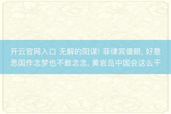 开云官网入口 无解的阳谋! 菲律宾傻眼， 好意思国作念梦也不敢念念， 黄岩岛中国会这么干