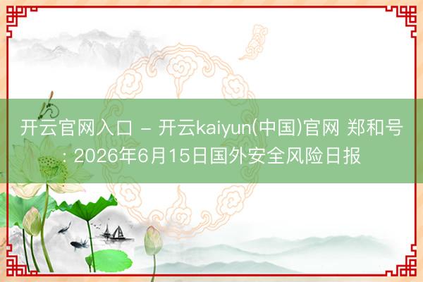 开云官网入口 - 开云kaiyun(中国)官网 郑和号: 2026年6月15日国外安全风险日报