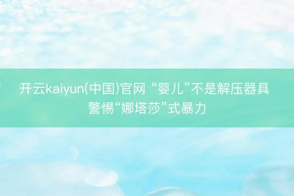 开云kaiyun(中国)官网 “婴儿”不是解压器具 警惕“娜塔莎”式暴力