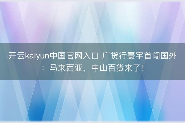 开云kaiyun中国官网入口 广货行寰宇首闯国外：马来西亚，中山百货来了！