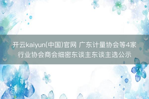 开云kaiyun(中国)官网 广东计量协会等4家行业协会商会细密东谈主东谈主选公示