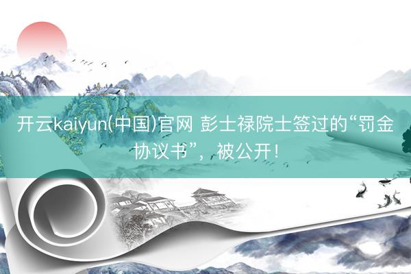 开云kaiyun(中国)官网 彭士禄院士签过的“罚金协议书”，被公开！