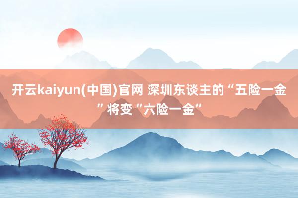 开云kaiyun(中国)官网 深圳东谈主的“五险一金”将变“六险一金”