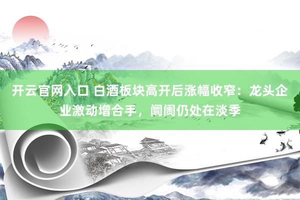 开云官网入口 白酒板块高开后涨幅收窄:龙头企业激动增合手,阛阓仍处在淡季