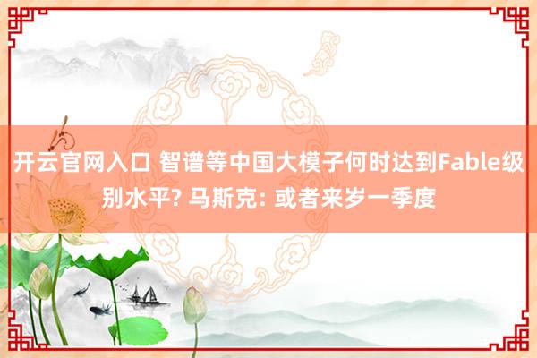 开云官网入口 智谱等中国大模子何时达到Fable级别水平? 马斯克: 或者来岁一季度
