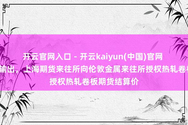 开云官网入口 - 开云kaiyun(中国)官网 “上海价钱”输出,上海期货来往所向伦敦金属来往所授权热轧卷板期货结算价