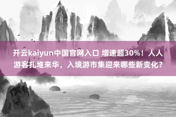 开云kaiyun中国官网入口 增速超30%!人人游客扎堆来华,入境游市集迎来哪些新变化?