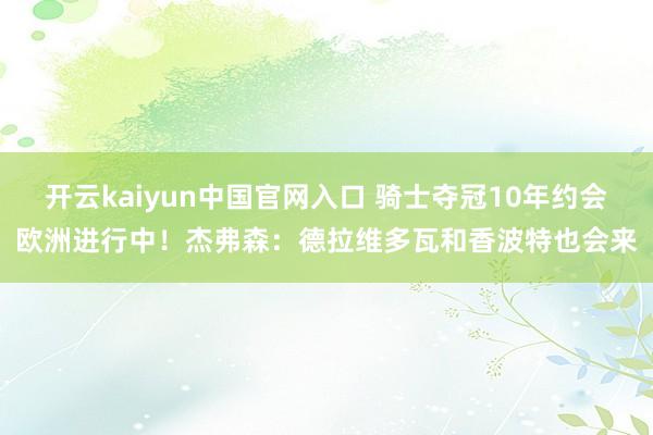 开云kaiyun中国官网入口 骑士夺冠10年约会欧洲进行中!杰弗森:德拉维多瓦和香波特也会来