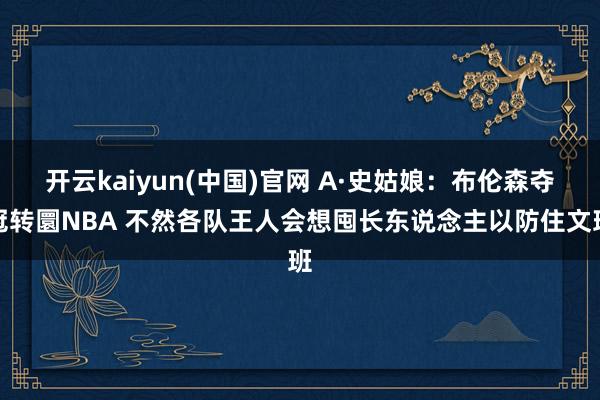 开云kaiyun(中国)官网 A·史姑娘:布伦森夺冠转圜NBA 不然各队王人会想囤长东说念主以防住文班